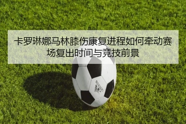 卡罗琳娜马林膝伤康复进程如何牵动赛场复出时间与竞技前景